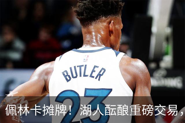 佩林卡摊牌！湖人酝酿重磅交易，送走两人换全能锋线，补齐短板
