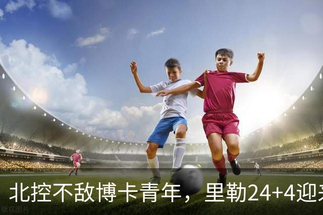 北控不敌博卡青年，里勒24+4迎来爆发，沈梓捷0分，库克12分