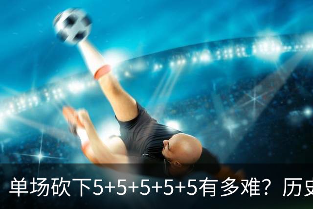 单场砍下5+5+5+5+5有多难？历史仅15人做到，大梦6次独一档