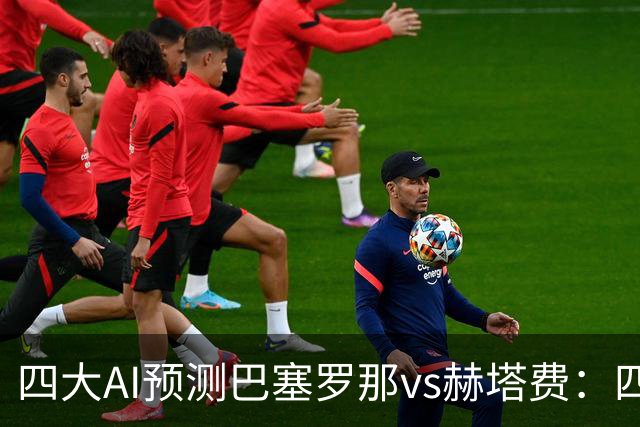 四大AI预测巴塞罗那vs赫塔费：四家均看好巴萨3比0取胜