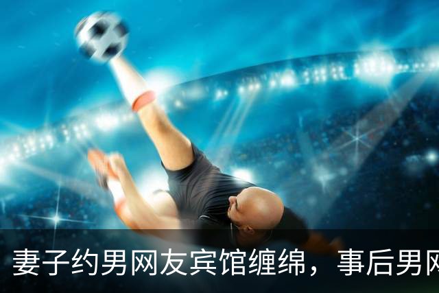 妻子约男网友宾馆缠绵，事后男网友要收钱，2012年她拒付嫖资被分尸了