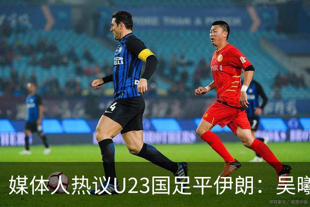 媒体人热议U23国足平伊朗：吴曦不可替代 下场又是熟悉的打平出线