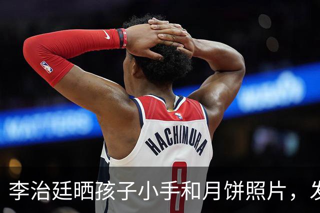 李治廷晒孩子小手和月饼照片，发文宣布当爸：“新添一员，阖家圆满”