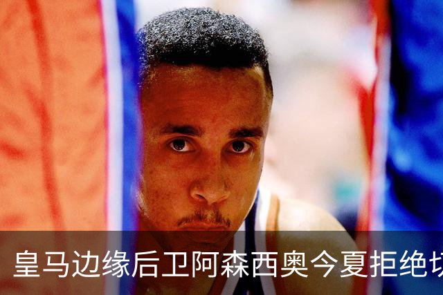 皇马边缘后卫阿森西奥今夏拒绝切尔西、利物浦、土超邀约 ，留在皇马不肯走！