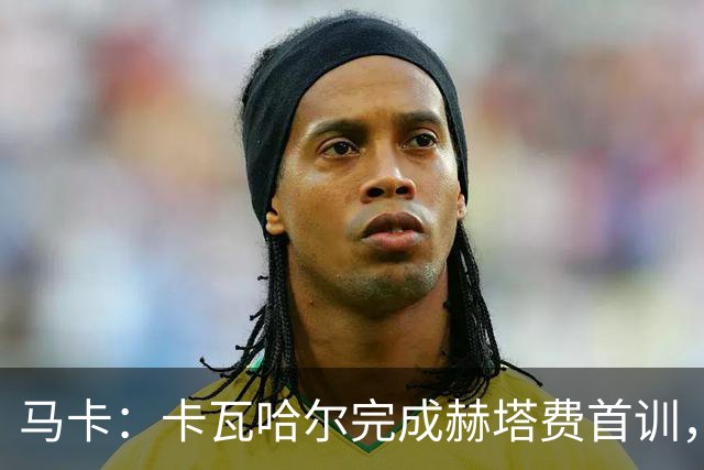 马卡：卡瓦哈尔完成赫塔费首训，等待自己完成西甲注册
