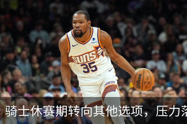 骑士休赛期转向其他选项，压力落在核心阵容身上