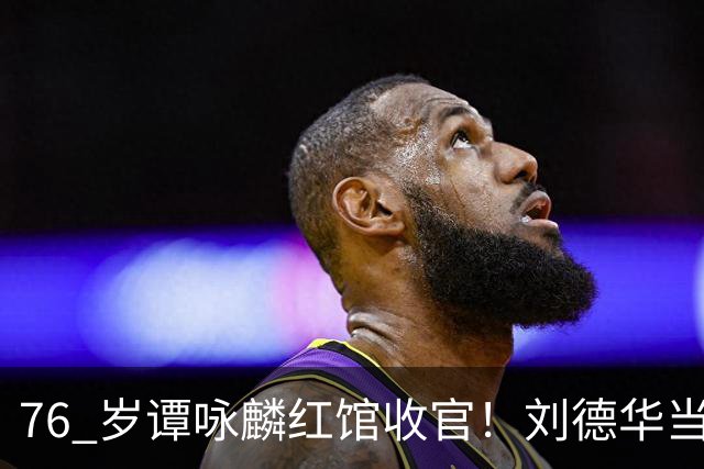 76 岁谭咏麟红馆收官！刘德华当场许诺包揽超时罚金，却被当场拒绝